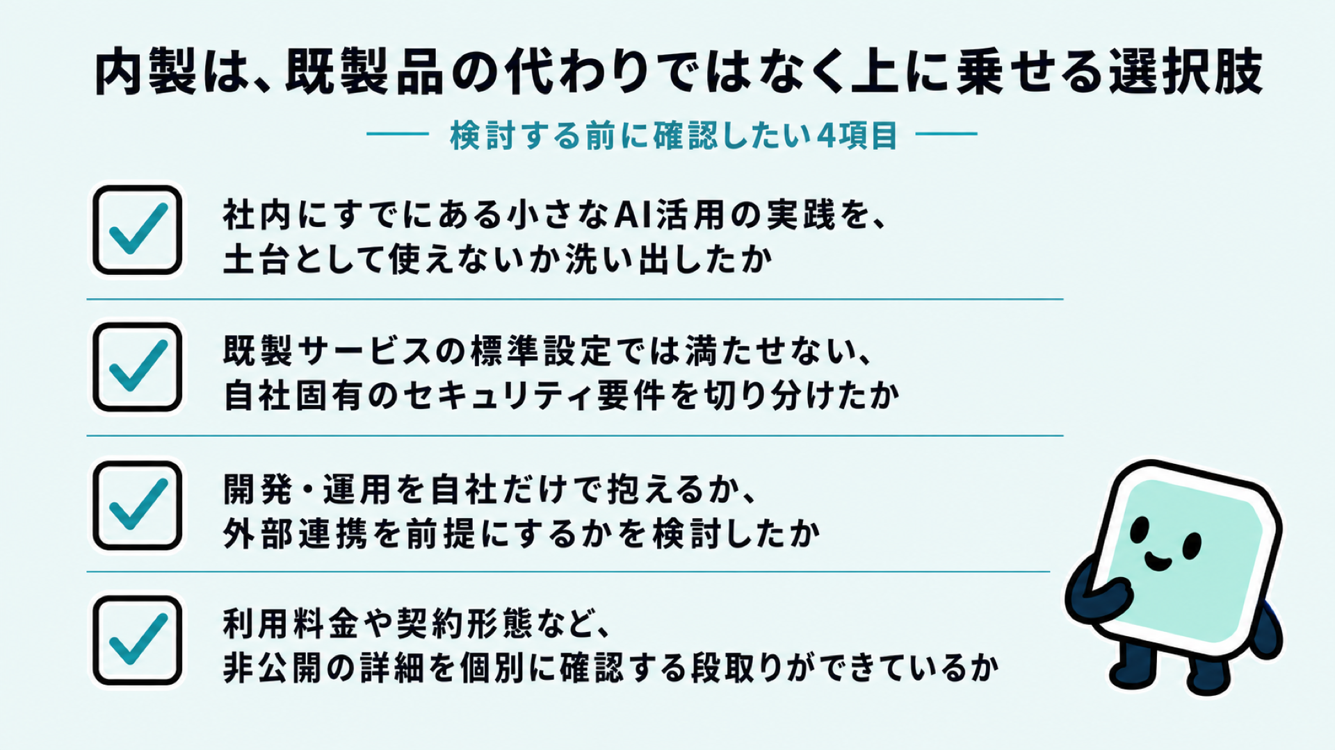 内製を検討する前のチェックリスト。社内の先行実践を土台にできないか、既製サービスで満たせないセキュリティ要件を切り分けたか、自社だけで抱えるか外部連携を前提にするか、利用料金・契約形態の非公開部分を確認する段取りがあるか、の4項目を示した図解