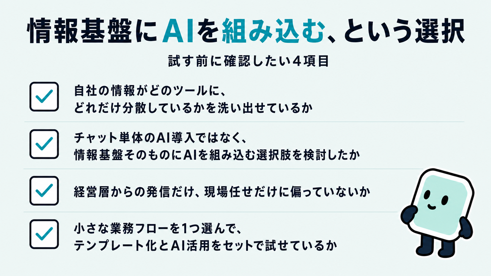 情報基盤にAIを組み込む前のチェックリスト。自社の情報がどのツールにどれだけ分散しているかを洗い出せているか、情報基盤そのものにAIを組み込む選択肢を検討したか、経営層からの発信と現場任せのどちらかに偏っていないか、小さな業務フローを1つ選んでテンプレート化とAI活用をセットで試せているか、の4項目を示した図解
